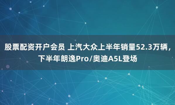 股票配资开户会员 上汽大众上半年销量52.3万辆，下半年朗逸Pro/奥迪A5L登场