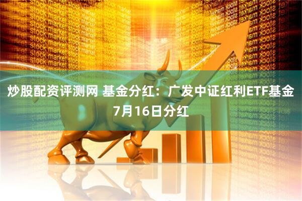 炒股配资评测网 基金分红：广发中证红利ETF基金7月16日分红