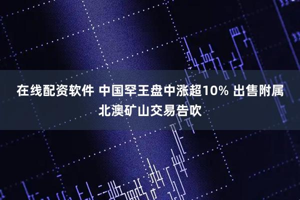 在线配资软件 中国罕王盘中涨超10% 出售附属北澳矿山交易告吹
