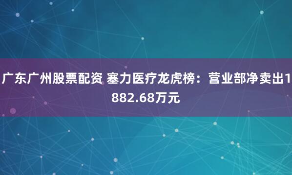 广东广州股票配资 塞力医疗龙虎榜：营业部净卖出1882.68万元