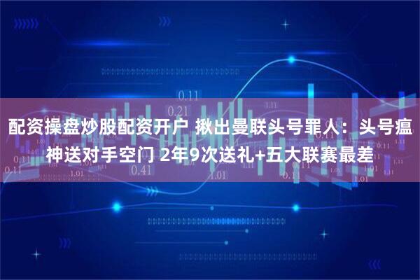 配资操盘炒股配资开户 揪出曼联头号罪人：头号瘟神送对手空门 2年9次送礼+五大联赛最差