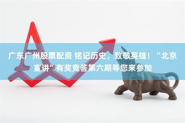 广东广州股票配资 铭记历史，致敬英雄！“北京宣讲”有奖竞答第六期等您来参加