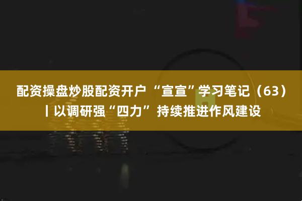 配资操盘炒股配资开户 “宣宣”学习笔记（63）丨以调研强“四力” 持续推进作风建设