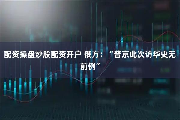 配资操盘炒股配资开户 俄方：“普京此次访华史无前例”