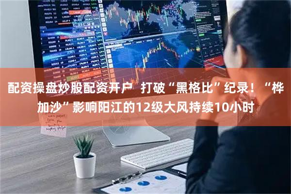 配资操盘炒股配资开户  打破“黑格比”纪录！“桦加沙”影响阳江的12级大风持续10小时