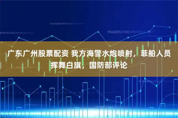 广东广州股票配资 我方海警水炮喷射，菲船人员挥舞白旗，国防部评论