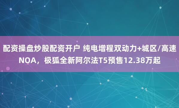配资操盘炒股配资开户 纯电增程双动力+城区/高速NOA，极狐全新阿尔法T5预售12.38万起