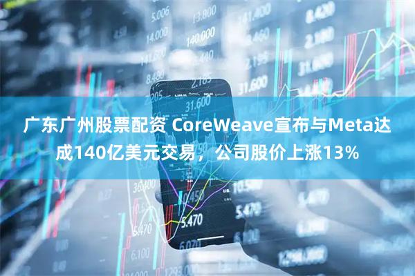 广东广州股票配资 CoreWeave宣布与Meta达成140亿美元交易，公司股价上涨13%