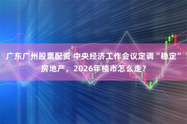 广东广州股票配资 中央经济工作会议定调“稳定”房地产，2026年楼市怎么走？