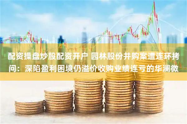 配资操盘炒股配资开户 园林股份并购案遭连环拷问：深陷盈利困境仍溢价收购业绩连亏的华澜微