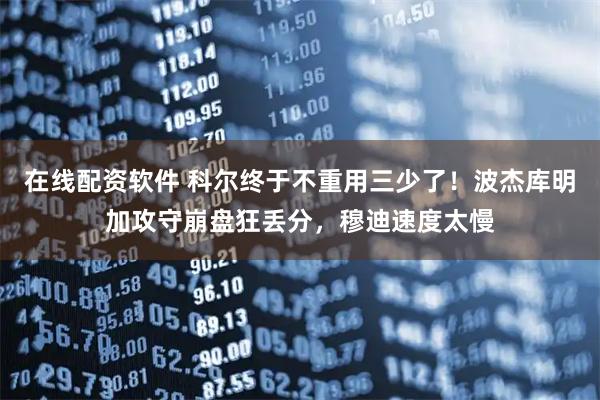 在线配资软件 科尔终于不重用三少了！波杰库明加攻守崩盘狂丢分，穆迪速度太慢