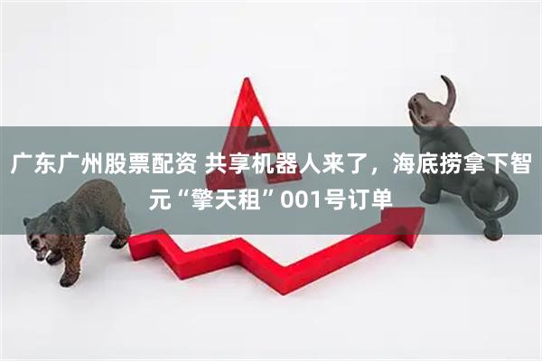 广东广州股票配资 共享机器人来了，海底捞拿下智元“擎天租”001号订单