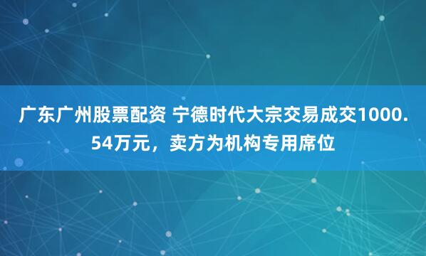 广东广州股票配资 宁德时代大宗交易成交1000.54万元，卖方为机构专用席位