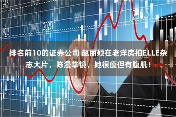 排名前10的证券公司 赵丽颖在老洋房拍ELLE杂志大片，陈漫掌镜，她很瘦但有腹肌！